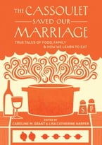 The Cassoulet Saved Our Marriage: True Tales Of Food, Family, And How We Learn To Eat