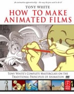 How To Make Animated Films: Tony White’S Complete Masterclass On The Traditional Principals Of Animation