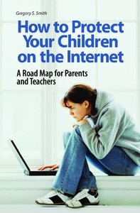 How To Protect Your Children On The Internet: A Road Map For Parents And Teachers