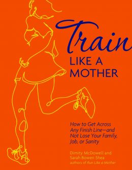 Train Like A Mother: How To Get Across Any Finish Line – And Not Lose Your Family, Job, Or Sanity