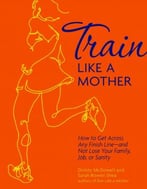 Train Like A Mother: How To Get Across Any Finish Line – And Not Lose Your Family, Job, Or Sanity