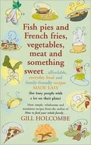 Fish Pies And French Fries, Vegetables, Meat And Something Sweet: Affordable Everyday Food And Family-Friendly Recipes Made Easy