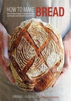 How To Make Bread: Step-By-Step Recipes For Yeasted Breads, Sourdoughs, Soda Breads And Pastries