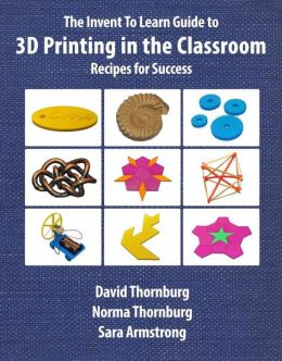 The Invent To Learn Guide To 3D Printing In The Classroom: Recipes For Success