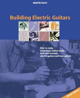 Building Electric Guitars: How To Make Solid-Body, Hollow-Body And Semi-Acoustic Electric Guitars And Bass Guitars