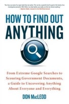 How To Find Out Anything: From Extreme Google Searches To Scouring Government Documents, A Guide To Uncovering Anything About Everyone And Everything