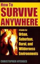 How To Survive Anywhere: A Guide For Urban, Suburban, Rural, And Wilderness Environments
