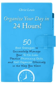 Organize Your Day In 24 Hours!: 50 Best Strategies To Successfully Manage Your To-Do Lists, Practice Prioritizing Skills, And Self-Organize Effectively In The Way You Want