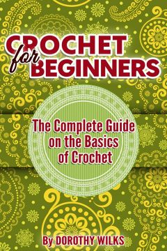 Crochet For Beginners: The Complete Guide On The Basics Of Crochet