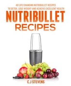 Nutribullet Recipes: 40 Life Changing Nutribullet Recipes To Detox, Lose Weight And Achieve Excellent Health