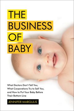 The Business Of Baby: What Doctors Don’T Tell You, What Corporations Try To Sell You, And How To Put Your Pregnancy, Childbirth, And Baby Before Their Bottom Line