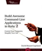 Build Awesome Command – Line Applications In Ruby 2: Control Your Computer, Simplify Your Life