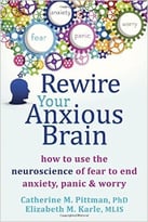 Rewire Your Anxious Brain: How To Use The Neuroscience Of Fear To End Anxiety, Panic And Worry