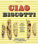 Ciao Biscotti: Sweet And Savory Recipes For Celebrating Italy’S Favorite Cookie