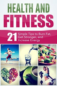 Health And Fitness: 21 Simple Tips To Burn Fat, Get Stronger, And Increase Energy