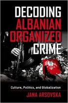 Decoding Albanian Organized Crime: Culture, Politics, And Globalization