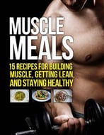 Muscle Meals: 15 Recipes For Building Muscle, Getting Lean, And Staying Healthy