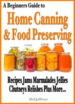 A Beginners Guide To Home Canning & Food Preserving: Recipes, Jams, Marmalades, Jellies, Chutneys, Relishes Plus More…