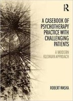 A Casebook Of Psychotherapy Practice With Challenging Patients: A Modern Kleinian Approach