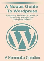 A Noobs Guide To Wordpress: Everything You Need To Know To Effectively Manage Your Wordpress Website