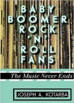 Baby Boomer Rock ‘N’ Roll Fans: The Music Never Ends By Joseph A. Kotarba