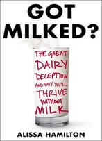 Got Milked?: The Great Dairy Deception And Why You’Ll Thrive Without Milk