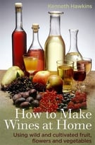 How To Make Wines At Home: Using Wild And Cultivated Fruit, Flowers And Vegetables