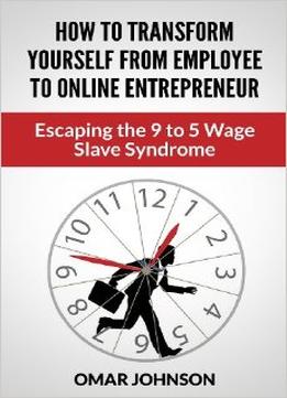 How To Transform Yourself From Employee To Online Entrepreneur: Escaping The 9 To 5 Wage Slave Syndrome
