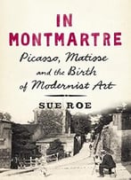 In Montmartre: Picasso, Matisse And The Birth Of Modernist Art