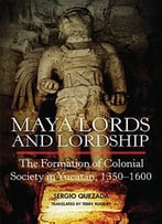 Maya Lords And Lordship: The Formation Of Colonial Society In Yucatán, 1350–1600