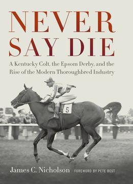 Never Say Die: A Kentucky Colt, The Epsom Derby, And The Rise Of The Modern Thoroughbred Industry