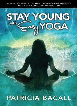 Stay Young With Easy Yoga: How To Be Healthy, Strong, Flexible, And Focused In Your 50S, 60S, 70S, And Beyond