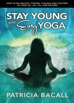 Stay Young With Easy Yoga: How To Be Healthy, Strong, Flexible, And Focused In Your 50s, 60s, 70s, And Beyond