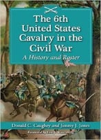 The 6th United States Cavalry In The Civil War: A History And Roster