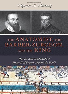 The Anatomist, The Barber-Surgeon, And The King: How The Accidental Death Of Henry Ii Of France Changed The World