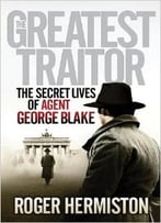 The Greatest Traitor: The Secret Lives Of Agent George Blake