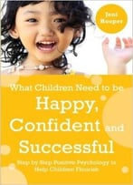 What Children Need To Be Happy, Confident And Successful: Step By Step Positive Psychology To Help Children Flourish