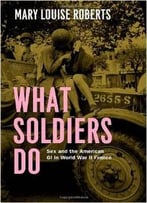 What Soldiers Do: Sex And The American Gi In World War Ii France By Mary Louise Roberts