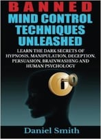 Banned Mind Control Techniques Unleashed: Learn The Dark Secrets Of Hypnosis, Manipulation, Deception, Persuasion, Brainwashing