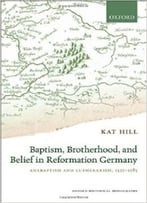 Baptism, Brotherhood, And Belief In Reformation Germany: Anabaptism And Lutheranism, 1525-1585