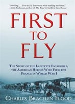 First To Fly: The Story Of The Lafayette Escadrille, The American Heroes Who Flew For France In World War I