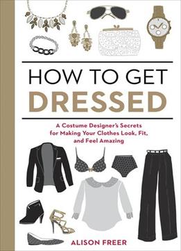 How To Get Dressed: A Costume Designer’S Secrets For Making Your Clothes Look, Fit, And Feel Amazing