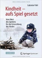 Kindheit – Aufs Spiel Gesetzt: Vom Wert Des Spielens Für Die Entwicklung Des Kindes Von Gabriele Pohl