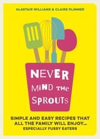 Never Mind The Sprouts: Simple And Easy Food That All The Family Will Enjoy… Especially Fussy Eaters