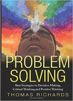 Problem Solving: Proven Strategies To Mastering Critical Thinking, Problem Solving And Decision Making