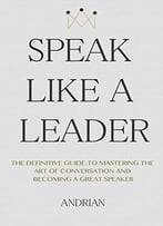 Speak Like A Leader: The Definitve Guide To Mastering The Art Of Conversation And Becoming A Great Speaker