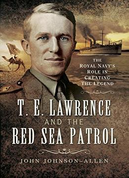 T.E.Lawrence And The Red Sea Patrol: The Royal Navy’S Role In Creating The Legend