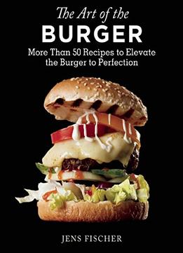 The Art Of The Burger: More Than 50 Recipes To Elevate America’S Favorite Meal To Perfection