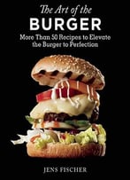 The Art Of The Burger: More Than 50 Recipes To Elevate America’S Favorite Meal To Perfection