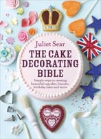 The Cake Decorating Bible: Simple Steps To Creating Beautiful Cupcakes, Biscuits, Birthday Cakes And More